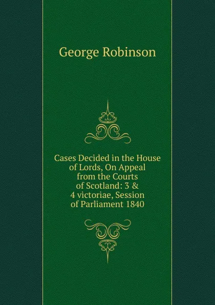 Обложка книги Cases Decided in the House of Lords, On Appeal from the Courts of Scotland: 3 . 4 victoriae, Session of Parliament 1840, George Robinson