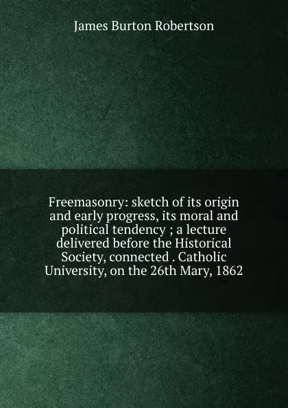 Обложка книги Freemasonry: sketch of its origin and early progress, its moral and political tendency ; a lecture delivered before the Historical Society, connected . Catholic University, on the 26th Mary, 1862, James Burton Robertson