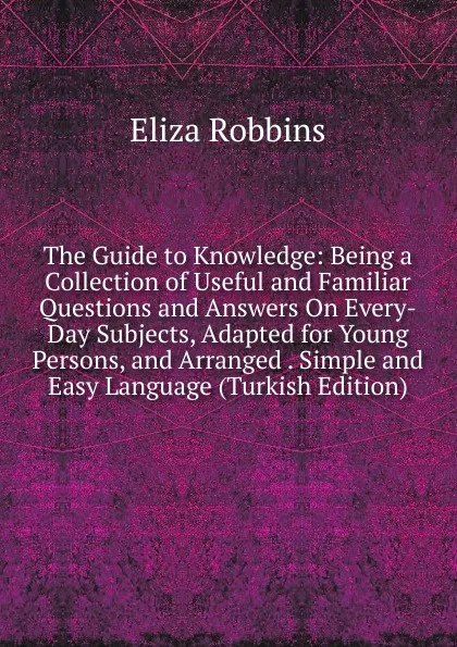 Обложка книги The Guide to Knowledge: Being a Collection of Useful and Familiar Questions and Answers On Every-Day Subjects, Adapted for Young Persons, and Arranged . Simple and Easy Language (Turkish Edition), Eliza Robbins