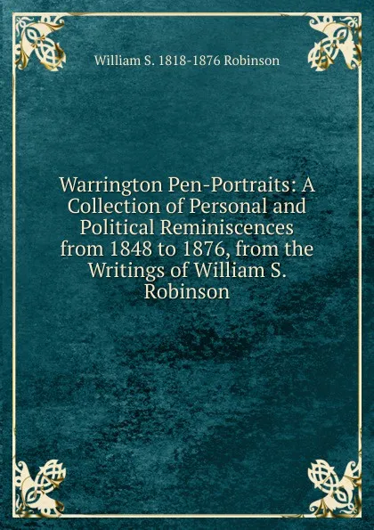 Обложка книги Warrington Pen-Portraits: A Collection of Personal and Political Reminiscences from 1848 to 1876, from the Writings of William S. Robinson, William S. 1818-1876 Robinson