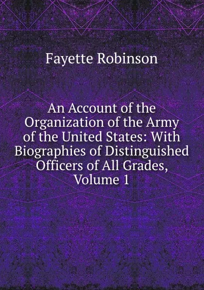 Обложка книги An Account of the Organization of the Army of the United States: With Biographies of Distinguished Officers of All Grades, Volume 1, Fayette Robinson