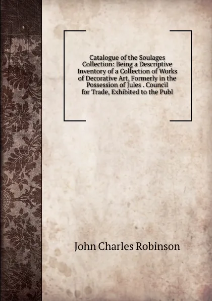 Обложка книги Catalogue of the Soulages Collection: Being a Descriptive Inventory of a Collection of Works of Decorative Art, Formerly in the Possession of Jules . Council for Trade, Exhibited to the Publ, John Charles Robinson