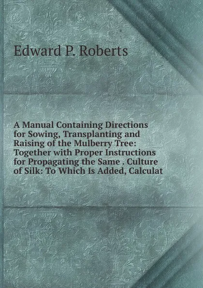 Обложка книги A Manual Containing Directions for Sowing, Transplanting and Raising of the Mulberry Tree: Together with Proper Instructions for Propagating the Same . Culture of Silk: To Which Is Added, Calculat, Edward P. Roberts