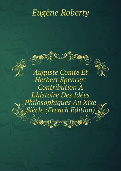 Обложка книги Auguste Comte Et Herbert Spencer: Contribution A L.histoire Des Idees Philosophiques Au Xixe Siecle (French Edition), Eugène Roberty