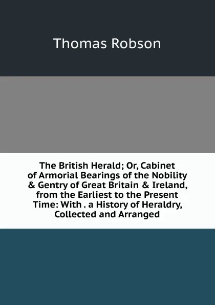 Обложка книги The British Herald; Or, Cabinet of Armorial Bearings of the Nobility . Gentry of Great Britain . Ireland, from the Earliest to the Present Time: With . a History of Heraldry, Collected and Arranged, Thomas Robson