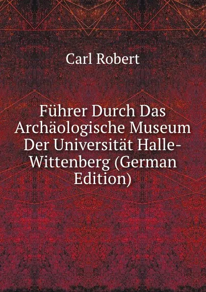 Обложка книги Fuhrer Durch Das Archaologische Museum Der Universitat Halle-Wittenberg (German Edition), Carl Robert