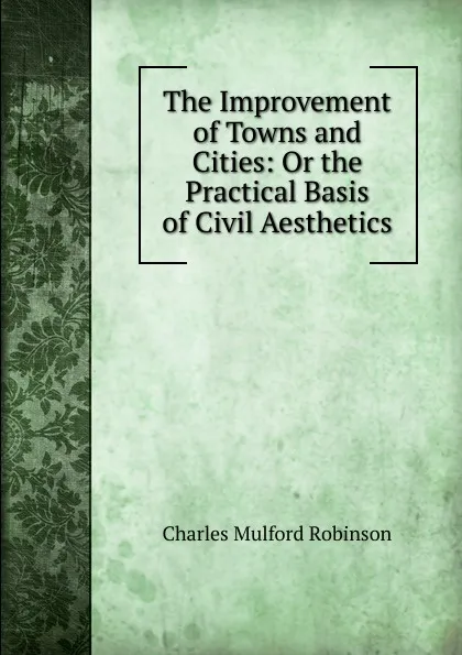 Обложка книги The Improvement of Towns and Cities: Or the Practical Basis of Civil Aesthetics, Robinson Charles Mulford