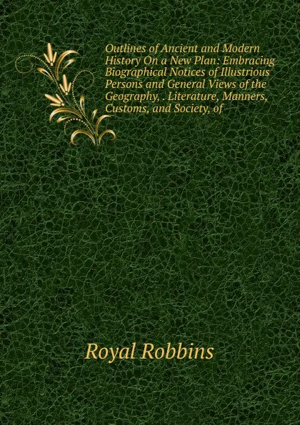 Обложка книги Outlines of Ancient and Modern History On a New Plan: Embracing Biographical Notices of Illustrious Persons and General Views of the Geography, . Literature, Manners, Customs, and Society, of, Royal Robbins
