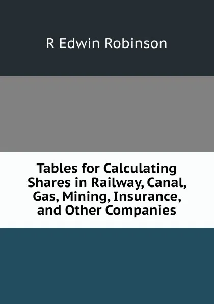 Обложка книги Tables for Calculating Shares in Railway, Canal, Gas, Mining, Insurance, and Other Companies, R Edwin Robinson