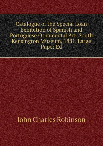 Обложка книги Catalogue of the Special Loan Exhibition of Spanish and Portuguese Ornamental Art, South Kensington Museum, 1881. Large Paper Ed, John Charles Robinson