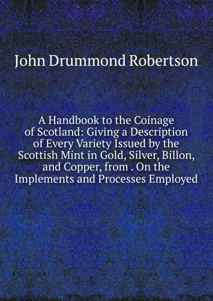 Обложка книги A Handbook to the Coinage of Scotland: Giving a Description of Every Variety Issued by the Scottish Mint in Gold, Silver, Billon, and Copper, from . On the Implements and Processes Employed, John Drummond Robertson