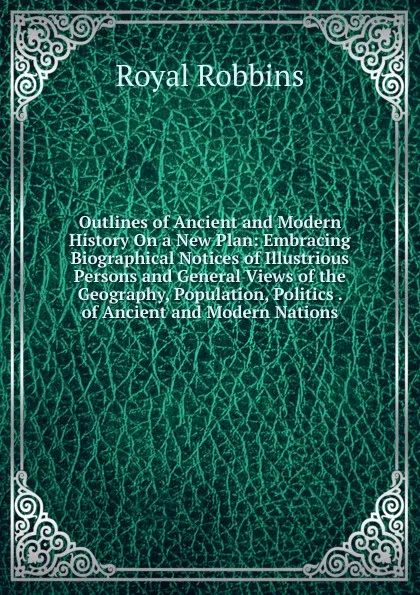 Обложка книги Outlines of Ancient and Modern History On a New Plan: Embracing Biographical Notices of Illustrious Persons and General Views of the Geography, Population, Politics . of Ancient and Modern Nations, Royal Robbins