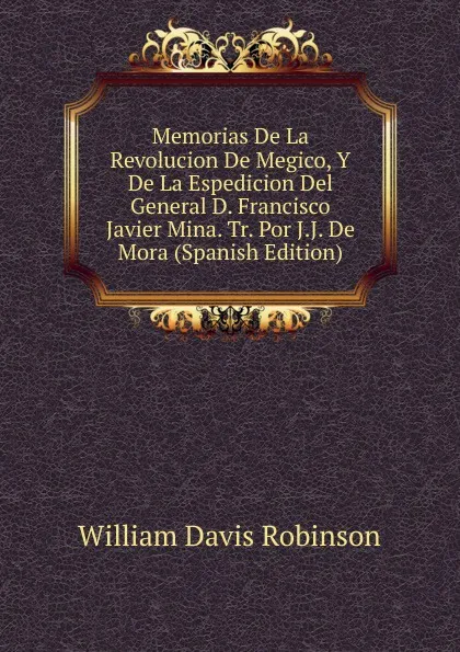 Обложка книги Memorias De La Revolucion De Megico, Y De La Espedicion Del General D. Francisco Javier Mina. Tr. Por J.J. De Mora (Spanish Edition), W.D. Robinson