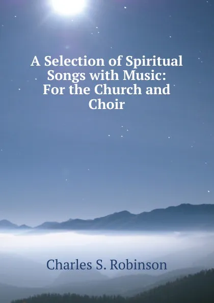 Обложка книги A Selection of Spiritual Songs with Music: For the Church and Choir, Charles S. Robinson