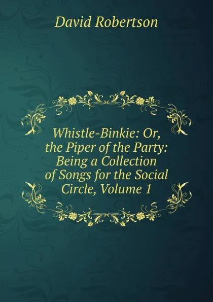 Обложка книги Whistle-Binkie: Or, the Piper of the Party: Being a Collection of Songs for the Social Circle, Volume 1, David Robertson