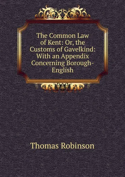 Обложка книги The Common Law of Kent: Or, the Customs of Gavelkind: With an Appendix Concerning Borough-English, Thomas Robinson