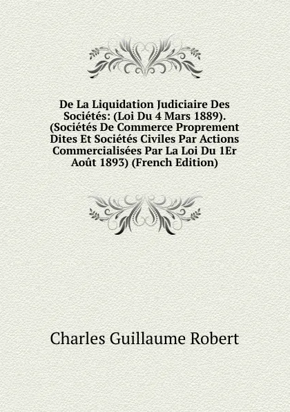 Обложка книги De La Liquidation Judiciaire Des Societes: (Loi Du 4 Mars 1889). (Societes De Commerce Proprement Dites Et Societes Civiles Par Actions Commercialisees Par La Loi Du 1Er Aout 1893) (French Edition), Charles Guillaume Robert