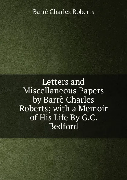 Обложка книги Letters and Miscellaneous Papers by Barre Charles Roberts; with a Memoir of His Life By G.C. Bedford., Barrè Charles Roberts