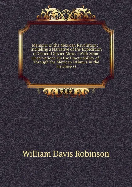 Обложка книги Memoirs of the Mexican Revolution: : Including a Narrative of the Expedition of General Xavier Mina. : With Some Observations On the Practicability of . Through the Mexican Isthmus in the Province O, W.D. Robinson