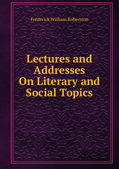 Обложка книги Lectures and Addresses On Literary and Social Topics, Frederick William Robertson