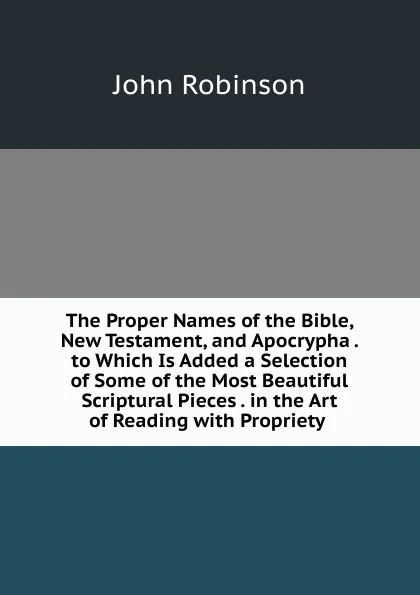 Обложка книги The Proper Names of the Bible, New Testament, and Apocrypha . to Which Is Added a Selection of Some of the Most Beautiful Scriptural Pieces . in the Art of Reading with Propriety ., John Robinson