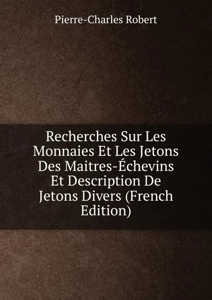 Обложка книги Recherches Sur Les Monnaies Et Les Jetons Des Maitres-Echevins Et Description De Jetons Divers (French Edition), Pierre-Charles Robert