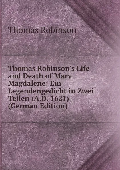 Обложка книги Thomas Robinson.s Life and Death of Mary Magdalene: Ein Legendengedicht in Zwei Teilen (A.D. 1621) (German Edition), Thomas Robinson