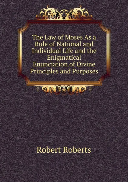 Обложка книги The Law of Moses As a Rule of National and Individual Life and the Enigmatical Enunciation of Divine Principles and Purposes, Robert Roberts