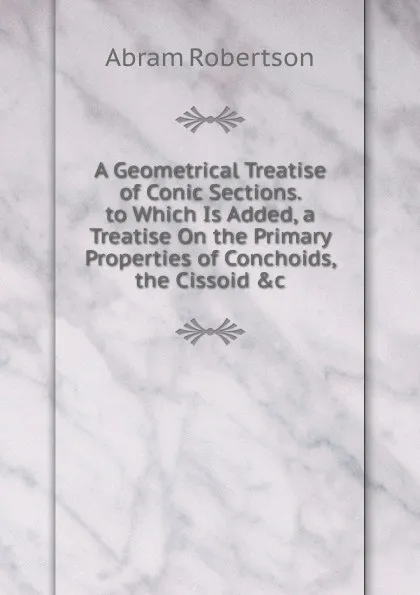 Обложка книги A Geometrical Treatise of Conic Sections. to Which Is Added, a Treatise On the Primary Properties of Conchoids, the Cissoid .c, Abram Robertson