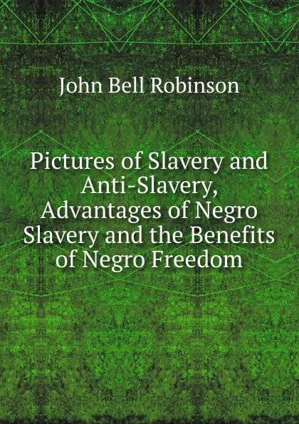 Обложка книги Pictures of Slavery and Anti-Slavery, Advantages of Negro Slavery and the Benefits of Negro Freedom, John Bell Robinson