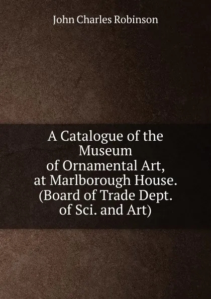 Обложка книги A Catalogue of the Museum of Ornamental Art, at Marlborough House. (Board of Trade Dept. of Sci. and Art)., John Charles Robinson