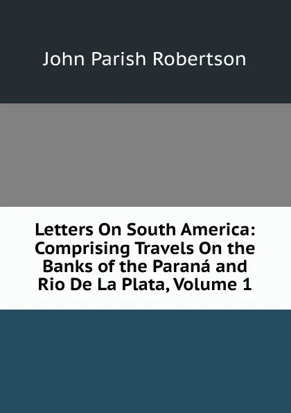 Обложка книги Letters On South America: Comprising Travels On the Banks of the Parana and Rio De La Plata, Volume 1, John Parish Robertson