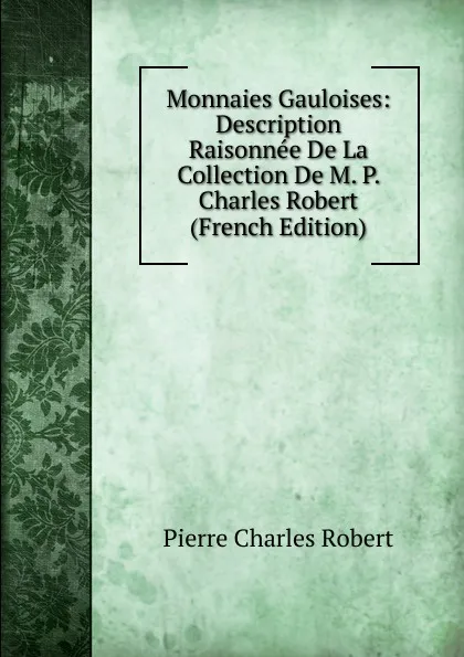 Обложка книги Monnaies Gauloises: Description Raisonnee De La Collection De M. P. Charles Robert (French Edition), Pierre Charles Robert