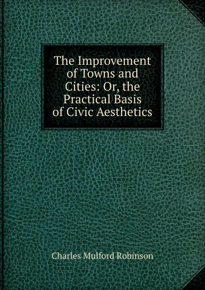 Обложка книги The Improvement of Towns and Cities: Or, the Practical Basis of Civic Aesthetics, Robinson Charles Mulford