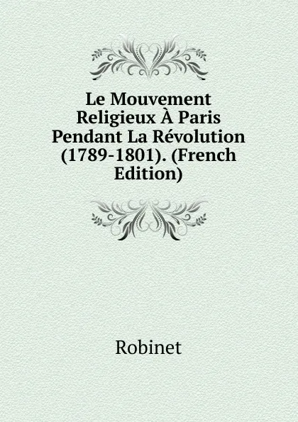 Обложка книги Le Mouvement Religieux A Paris Pendant La Revolution (1789-1801). (French Edition), Robinet