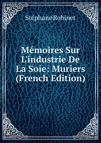 Обложка книги Memoires Sur L.industrie De La Soie: Muriers (French Edition), Stéphane Robinet