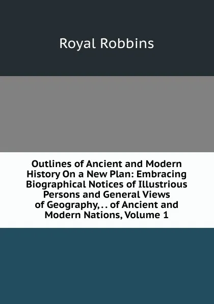 Обложка книги Outlines of Ancient and Modern History On a New Plan: Embracing Biographical Notices of Illustrious Persons and General Views of Geography, . . of Ancient and Modern Nations, Volume 1, Royal Robbins