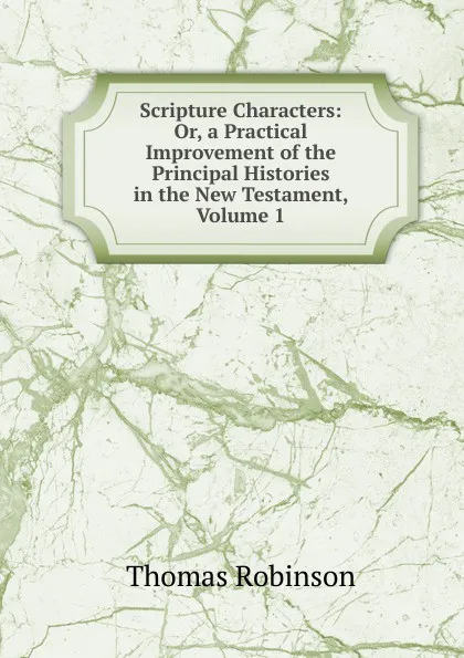 Обложка книги Scripture Characters: Or, a Practical Improvement of the Principal Histories in the New Testament, Volume 1, Thomas Robinson