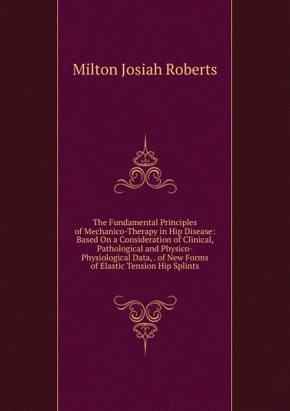 Обложка книги The Fundamental Principles of Mechanico-Therapy in Hip Disease: Based On a Consideration of Clinical, Pathological and Physico-Physiological Data, . of New Forms of Elastic Tension Hip Splints, Milton Josiah Roberts