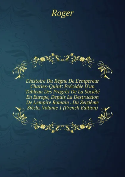 Обложка книги L.histoire Du Regne De L.empereur Charles-Quint: Precedee D.un Tableau Des Progres De La Societe En Europe, Depuis La Destruction De L.empire Romain . Du Seizieme Siecle, Volume 1 (French Edition), Roger