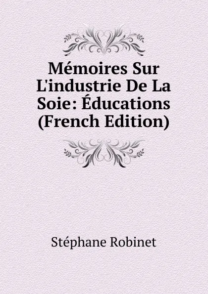 Обложка книги Memoires Sur L.industrie De La Soie: Educations (French Edition), Stéphane Robinet