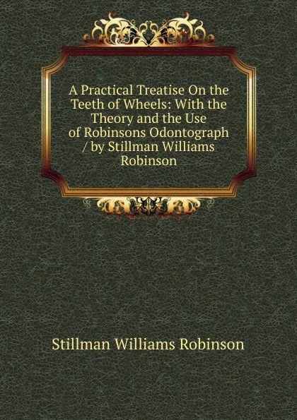 Обложка книги A Practical Treatise On the Teeth of Wheels: With the Theory and the Use of Robinsons Odontograph / by Stillman Williams Robinson, Stillman Williams Robinson