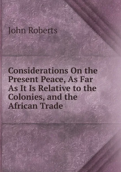 Обложка книги Considerations On the Present Peace, As Far As It Is Relative to the Colonies, and the African Trade ., Robert John