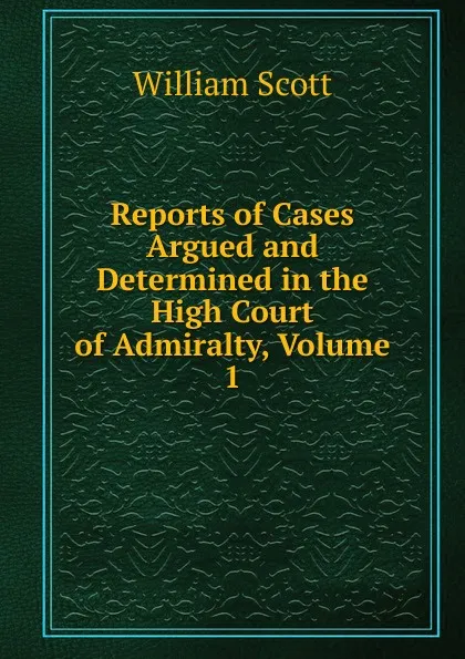 Обложка книги Reports of Cases Argued and Determined in the High Court of Admiralty, Volume 1, W. Scott