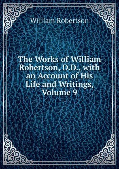 Обложка книги The Works of William Robertson, D.D., with an Account of His Life and Writings, Volume 9, William Robertson