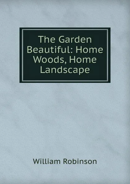 Обложка книги The Garden Beautiful: Home Woods, Home Landscape, W. Robinson
