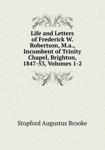 Обложка книги Life and Letters of Frederick W. Robertson, M.a., Incumbent of Trinity Chapel, Brighton, 1847-53, Volumes 1-2, Stopford Augustus Brooke