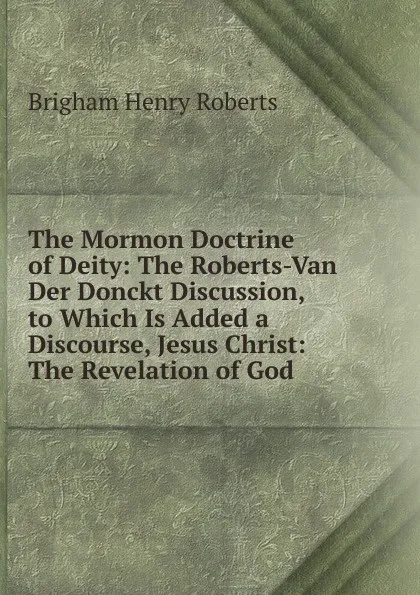 Обложка книги The Mormon Doctrine of Deity: The Roberts-Van Der Donckt Discussion, to Which Is Added a Discourse, Jesus Christ: The Revelation of God, B.H. Roberts