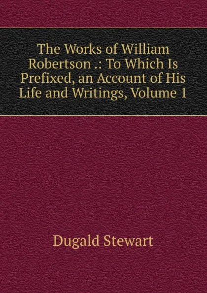 Обложка книги The Works of William Robertson .: To Which Is Prefixed, an Account of His Life and Writings, Volume 1, Stewart Dugald