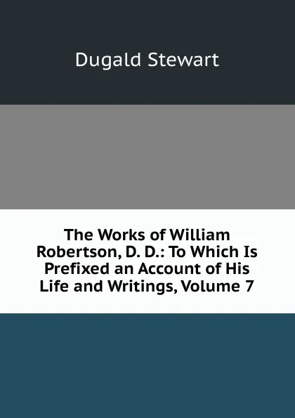 Обложка книги The Works of William Robertson, D. D.: To Which Is Prefixed an Account of His Life and Writings, Volume 7, Stewart Dugald